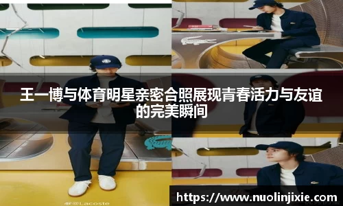 王一博与体育明星亲密合照展现青春活力与友谊的完美瞬间